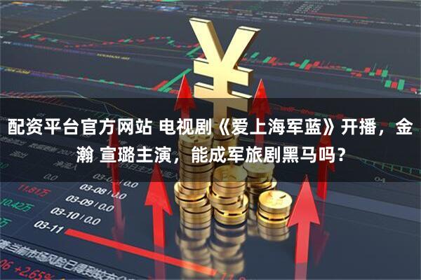 配资平台官方网站 电视剧《爱上海军蓝》开播，金瀚 宣璐主演，能成军旅剧黑马吗？