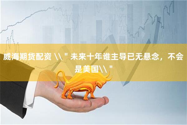 威海期货配资 \＂未来十年谁主导已无悬念，不会是美国\＂