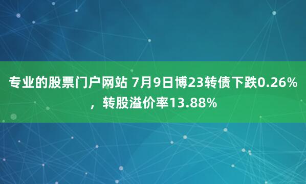 专业的股票门户网站 7月9日博23转债下跌0.26%，转股溢价率13.88%