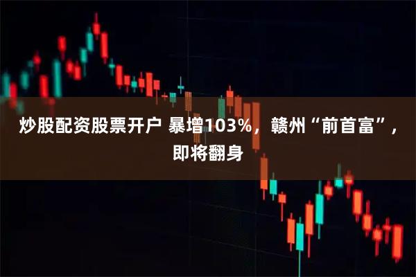 炒股配资股票开户 暴增103%，赣州“前首富”，即将翻身