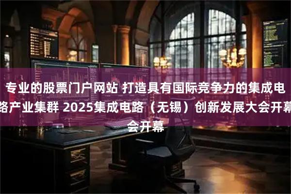 专业的股票门户网站 打造具有国际竞争力的集成电路产业集群 2025集成电路（无锡）创新发展大会开幕