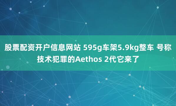 股票配资开户信息网站 595g车架5.9kg整车 号称技术犯罪的Aethos 2代它来了