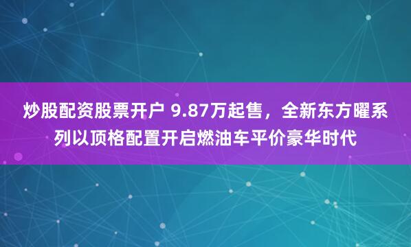 炒股配资股票开户 9.87万起售，全新东方曜系列以顶格配置开启燃油车平价豪华时代