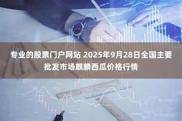 专业的股票门户网站 2025年9月28日全国主要批发市场麒麟西瓜价格行情