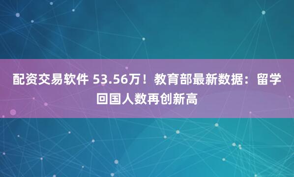 配资交易软件 53.56万！教育部最新数据：留学回国人数再创新高