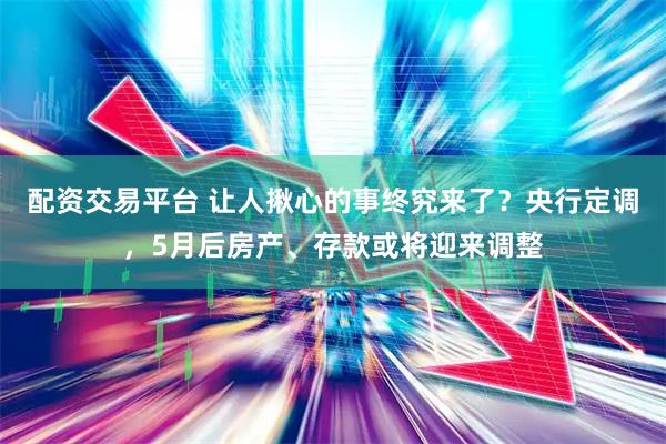 配资交易平台 让人揪心的事终究来了？央行定调，5月后房产、存款或将迎来调整