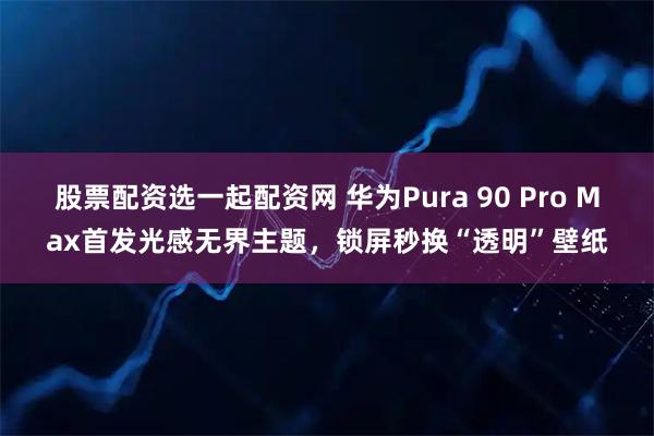 股票配资选一起配资网 华为Pura 90 Pro Max首发光感无界主题，锁屏秒换“透明”壁纸